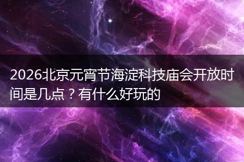2026北京元宵节海淀科技庙会开放时间是几点？有什么好玩的