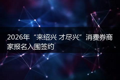 2026年“来绍兴 才尽兴”消费券商家报名入围签约
