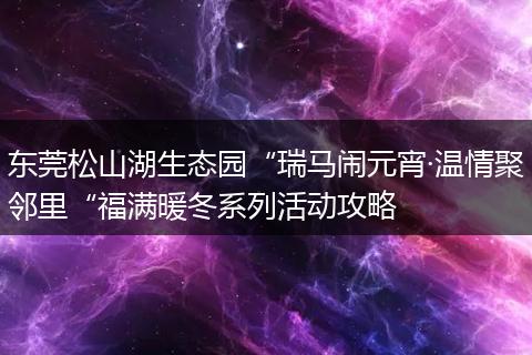 东莞松山湖生态园“瑞马闹元宵·温情聚邻里“福满暖冬系列活动攻略