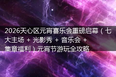 2026天心区元宵喜乐会重磅启幕（七大主场 + 光影秀 + 音乐会 + 集章福利）元宵节游玩全攻略