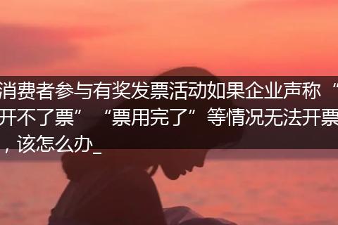 消费者参与有奖发票活动如果企业声称“开不了票”“票用完了”等情况无法开票，该怎么办_
