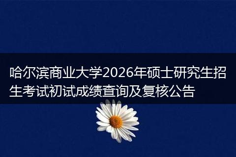 哈尔滨商业大学2026年硕士研究生招生考试初试成绩查询及复核公告