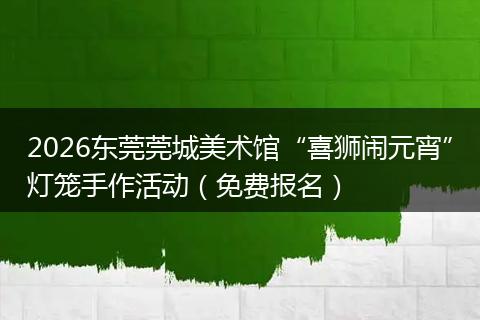 2026东莞莞城美术馆“喜狮闹元宵”灯笼手作活动（免费报名）