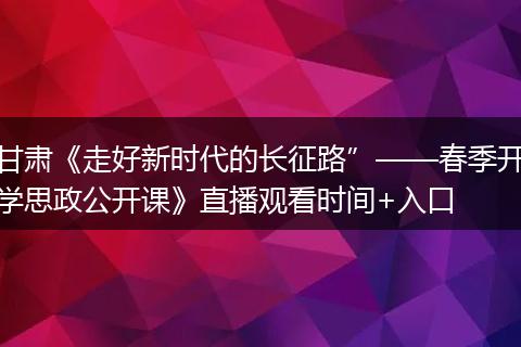 甘肃《走好新时代的长征路”——春季开学思政公开课》直播观看时间+入口