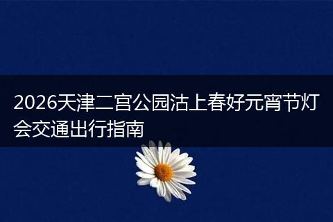 2026天津二宫公园沽上春好元宵节灯会交通出行指南