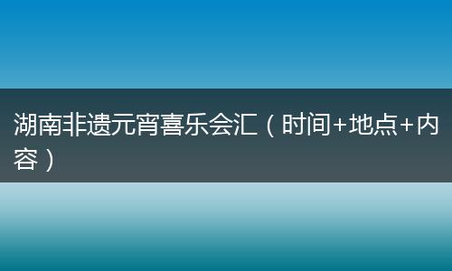 湖南非遗元宵喜乐会汇（时间+地点+内容）