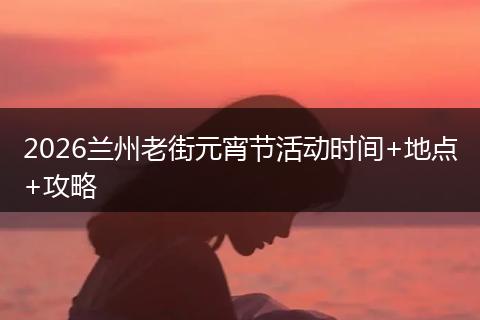 2026兰州老街元宵节活动时间+地点+攻略