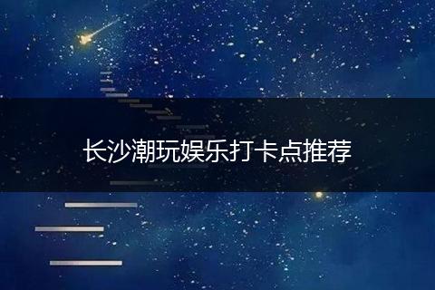 长沙潮玩娱乐打卡点推荐