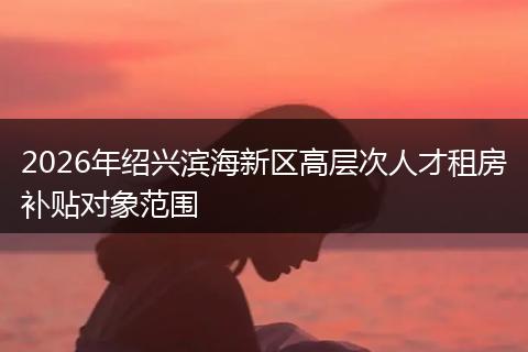 2026年绍兴滨海新区高层次人才租房补贴对象范围