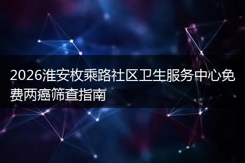 2026淮安枚乘路社区卫生服务中心免费两癌筛查指南