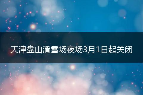 天津盘山滑雪场夜场3月1日起关闭