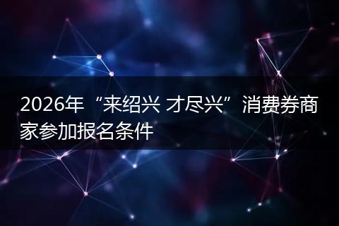 2026年“来绍兴 才尽兴”消费券商家参加报名条件