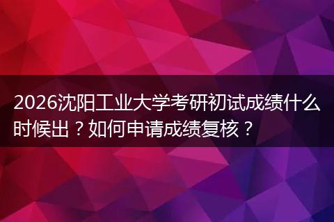 2026沈阳工业大学考研初试成绩什么时候出？如何申请成绩复核？