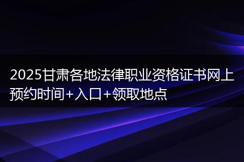 2025甘肃各地法律职业资格证书网上预约时间+入口+领取地点