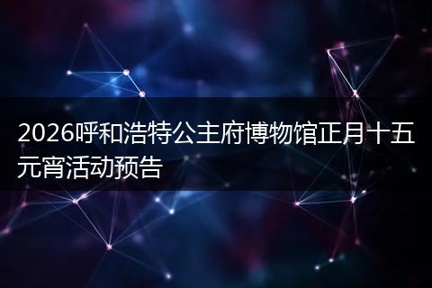 2026呼和浩特公主府博物馆正月十五元宵活动预告