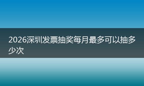 2026深圳发票抽奖每月最多可以抽多少次