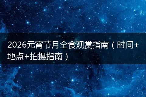 2026元宵节月全食观赏指南（时间+地点+拍摄指南）