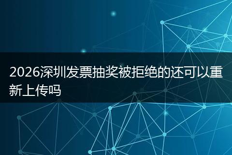 2026深圳发票抽奖被拒绝的还可以重新上传吗