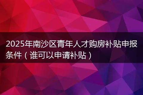 2025年南沙区青年人才购房补贴申报条件（谁可以申请补贴）