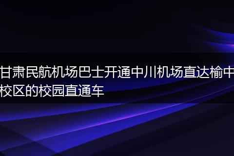 甘肃民航机场巴士开通中川机场直达榆中校区的校园直通车