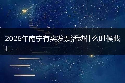 2026年南宁有奖发票活动什么时候截止