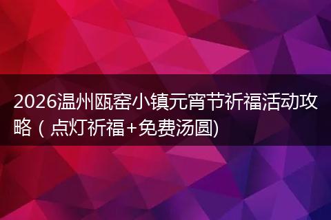 2026温州瓯窑小镇元宵节祈福活动攻略（点灯祈福+免费汤圆)