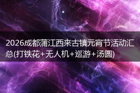 2026成都蒲江西来古镇元宵节活动汇总(打铁花+无人机+巡游+汤圆)
