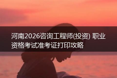 河南2026咨询工程师(投资) 职业资格考试准考证打印攻略