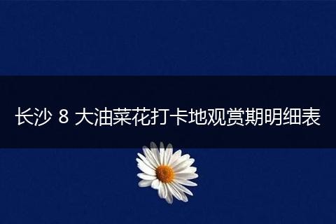 长沙 8 大油菜花打卡地观赏期明细表