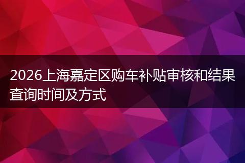 2026上海嘉定区购车补贴审核和结果查询时间及方式