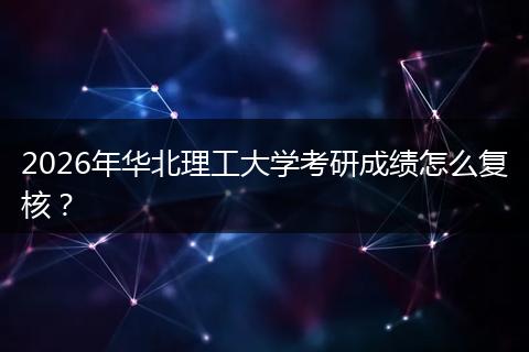 2026年华北理工大学考研成绩怎么复核？