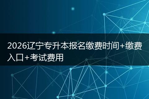 2026辽宁专升本报名缴费时间+缴费入口+考试费用