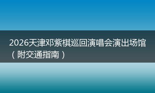 2026天津邓紫棋巡回演唱会演出场馆（附交通指南）