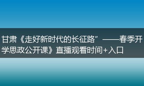 甘肃《走好新时代的长征路”——春季开学思政公开课》直播观看时间+入口