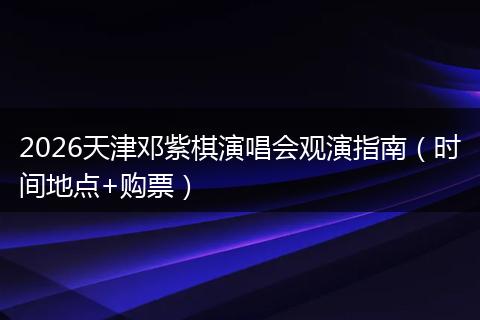 2026天津邓紫棋演唱会观演指南（时间地点+购票）