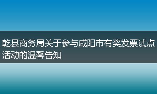 乾县商务局关于参与咸阳市有奖发票试点活动的温馨告知