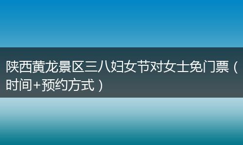 陕西黄龙景区三八妇女节对女士免门票（时间+预约方式）