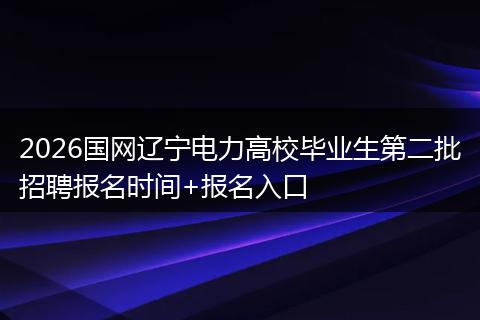 2026国网辽宁电力高校毕业生第二批招聘报名时间+报名入口
