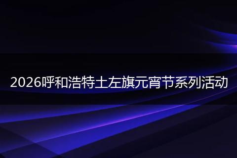 2026呼和浩特土左旗元宵节系列活动