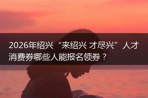 2026年绍兴“来绍兴 才尽兴”人才消费券哪些人能报名领券？