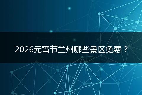 2026元宵节兰州哪些景区免费？