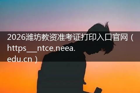 2026潍坊教资准考证打印入口官网（https___ntce.neea.edu.cn）