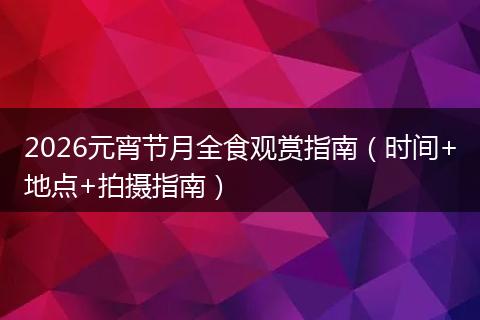 2026元宵节月全食观赏指南（时间+地点+拍摄指南）