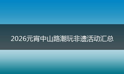 2026元宵中山路潮玩非遗活动汇总