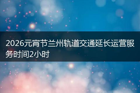 2026元宵节兰州轨道交通延长运营服务时间2小时