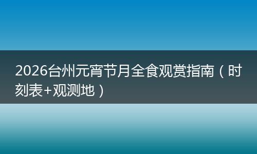2026台州元宵节月全食观赏指南（时刻表+观测地）