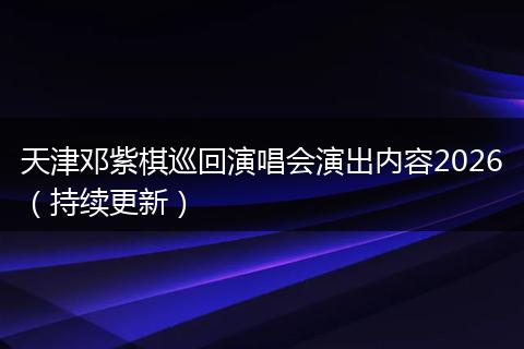 天津邓紫棋巡回演唱会演出内容2026（持续更新）