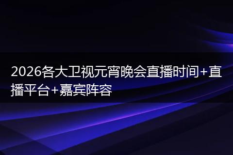 2026各大卫视元宵晚会直播时间+直播平台+嘉宾阵容