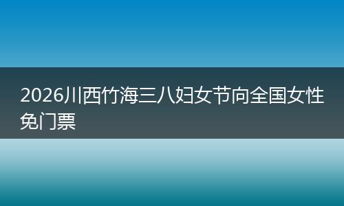 2026川西竹海三八妇女节向全国女性免门票