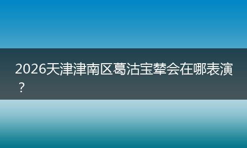 2026天津津南区葛沽宝辇会在哪表演？